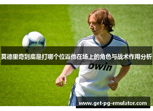 莫德里奇到底是打哪个位置他在场上的角色与战术作用分析