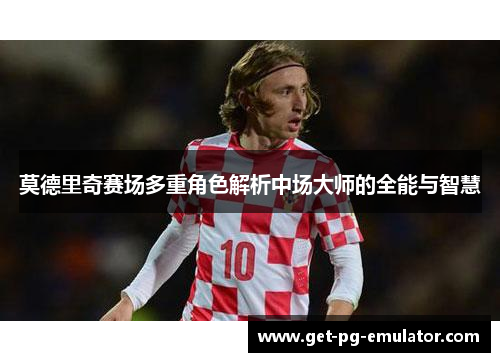 莫德里奇赛场多重角色解析中场大师的全能与智慧 莫德里奇赛场多重角色解析中场大师的全能与智慧