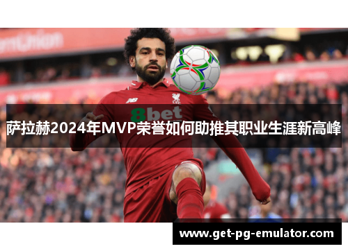萨拉赫2024年MVP荣誉如何助推其职业生涯新高峰 萨拉赫2024年MVP荣誉如何助推其职业生涯新高峰