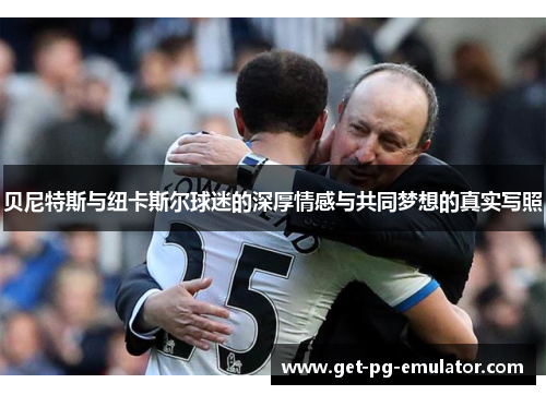 贝尼特斯与纽卡斯尔球迷的深厚情感与共同梦想的真实写照 贝尼特斯与纽卡斯尔球迷的深厚情感与共同梦想的真实写照