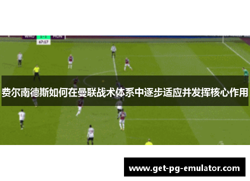 费尔南德斯如何在曼联战术体系中逐步适应并发挥核心作用 费尔南德斯如何在曼联战术体系中逐步适应并发挥核心作用
