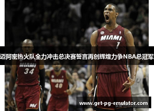 迈阿密热火队全力冲击总决赛誓言再创辉煌力争NBA总冠军
