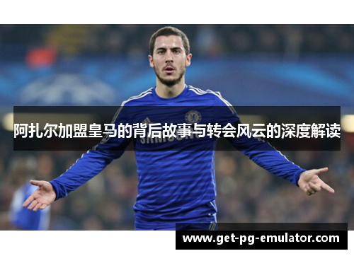 阿扎尔加盟皇马的背后故事与转会风云的深度解读