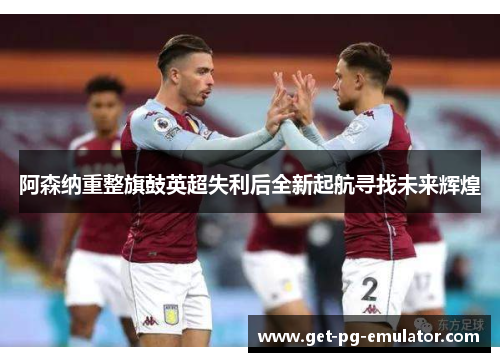 阿森纳重整旗鼓英超失利后全新起航寻找未来辉煌