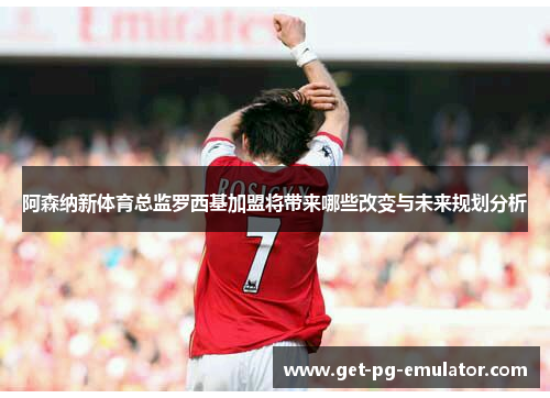 阿森纳新体育总监罗西基加盟将带来哪些改变与未来规划分析 阿森纳新体育总监罗西基加盟将带来哪些改变与未来规划分析