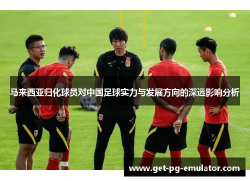 马来西亚归化球员对中国足球实力与发展方向的深远影响分析
