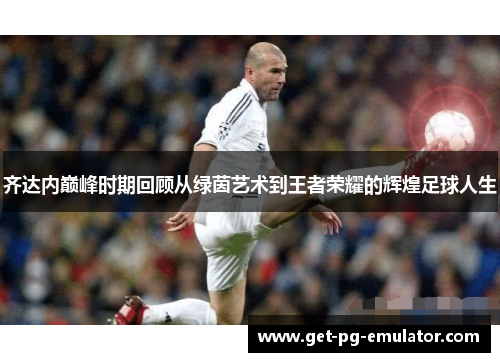 齐达内巅峰时期回顾从绿茵艺术到王者荣耀的辉煌足球人生 齐达内巅峰时期回顾从绿茵艺术到王者荣耀的辉煌足球人生