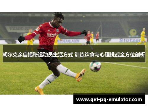 胡尔克亲自揭秘运动员生活方式 训练饮食与心理挑战全方位剖析