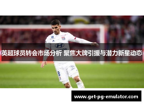 英超球员转会市场分析 聚焦大牌引援与潜力新星动态 英超球员转会市场分析 聚焦大牌引援与潜力新星动态