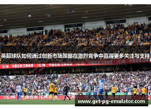 英超球队如何通过创新市场策略在激烈竞争中赢得更多关注与支持 英超球队如何通过创新市场策略在激烈竞争中赢得更多关注与支持