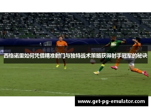 西格诺里如何凭借精准射门与独特战术策略获得射手冠军的秘诀