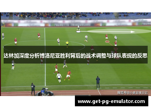 达林加深度分析博洛尼亚胜利背后的战术调整与球队表现的反思 达林加深度分析博洛尼亚胜利背后的战术调整与球队表现的反思