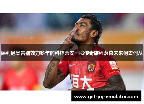 保利尼奥告别效力多年的科林蒂安一段传奇旅程落幕未来何去何从 保利尼奥告别效力多年的科林蒂安一段传奇旅程落幕未来何去何从