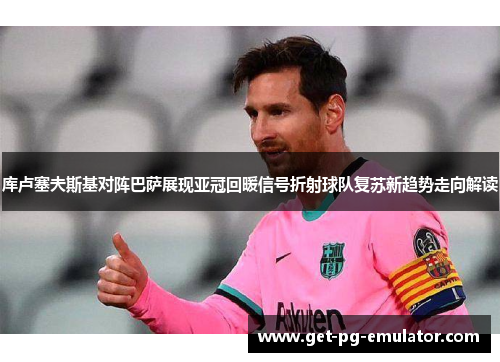 库卢塞夫斯基对阵巴萨展现亚冠回暖信号折射球队复苏新趋势走向解读 库卢塞夫斯基对阵巴萨展现亚冠回暖信号折射球队复苏新趋势走向解读