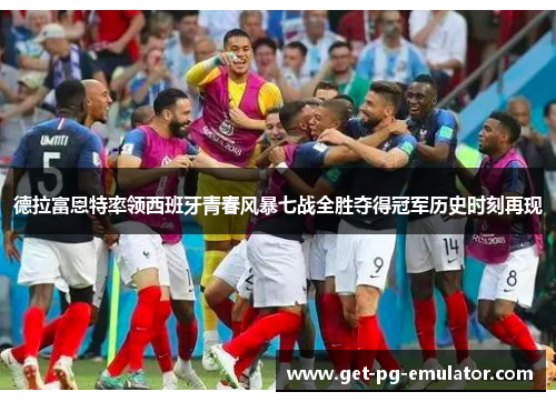 德拉富恩特率领西班牙青春风暴七战全胜夺得冠军历史时刻再现