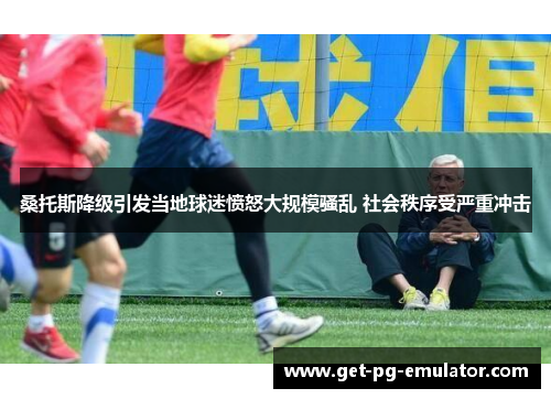 桑托斯降级引发当地球迷愤怒大规模骚乱 社会秩序受严重冲击