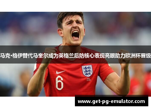 马克·格伊替代马奎尔成为英格兰后防核心表现亮眼助力欧洲杯晋级 马克·格伊替代马奎尔成为英格兰后防核心表现亮眼助力欧洲杯晋级
