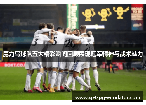 魔力鸟球队五大精彩瞬间回顾展现冠军精神与战术魅力