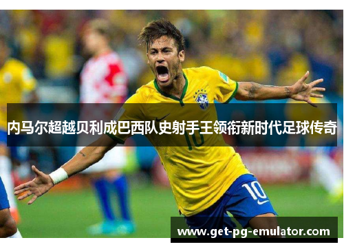 内马尔超越贝利成巴西队史射手王领衔新时代足球传奇