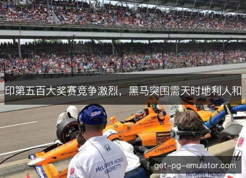 印第五百大奖赛竞争激烈，黑马突围需天时地利人和