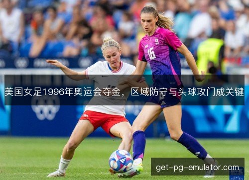 美国女足1996年奥运会夺金,区域防守与头球攻门成关键 美国女足1996年奥运会夺金,区域防守与头球攻门成关键