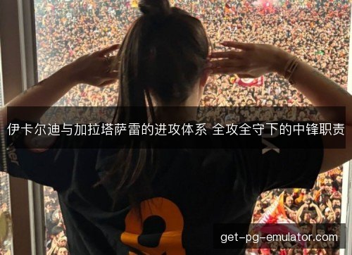 伊卡尔迪与加拉塔萨雷的进攻体系 全攻全守下的中锋职责